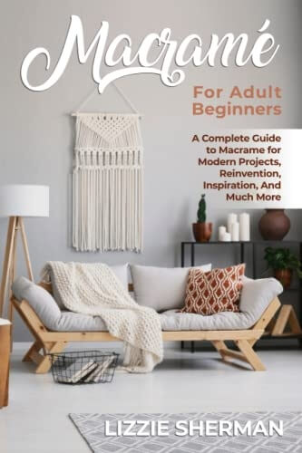 Macrame for Adult Beginners A Complete Guide to Macrame for Modern Projects, Reinvention, Inspiration, And Much More
